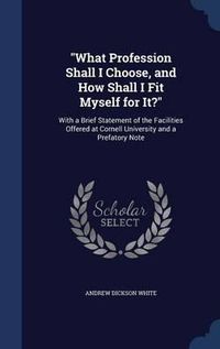 Cover image for What Profession Shall I Choose, and How Shall I Fit Myself for It?: With a Brief Statement of the Facilities Offered at Cornell University and a Prefatory Note