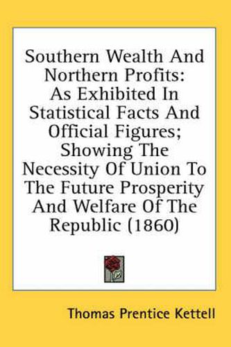 Cover image for Southern Wealth And Northern Profits: As Exhibited In Statistical Facts And Official Figures; Showing The Necessity Of Union To The Future Prosperity And Welfare Of The Republic (1860)