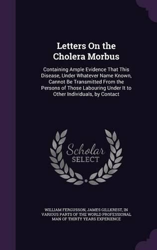 Cover image for Letters on the Cholera Morbus: Containing Ample Evidence That This Disease, Under Whatever Name Known, Cannot Be Transmitted from the Persons of Those Labouring Under It to Other Individuals, by Contact