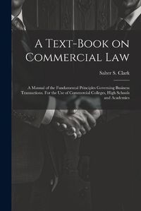 Cover image for A Text-book on Commercial Law; a Manual of the Fundamental Principles Governing Business Transactions. For the Use of Commercial Colleges, High Schools and Academies