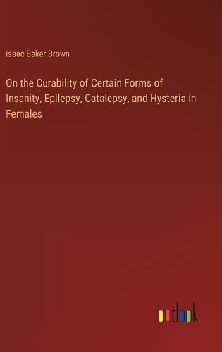 Cover image for On the Curability of Certain Forms of Insanity, Epilepsy, Catalepsy, and Hysteria in Females