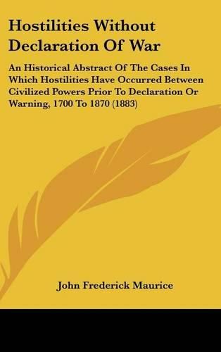 Hostilities Without Declaration of War: An Historical Abstract of the Cases in Which Hostilities Have Occurred Between Civilized Powers Prior to Declaration or Warning, 1700 to 1870 (1883)