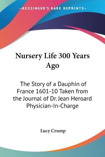 Nursery Life 300 Years Ago: The Story of a Dauphin of France 1601-10 Taken from the Journal of Dr. Jean Heroard Physician-In-Charge