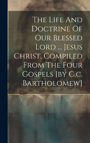 Cover image for The Life And Doctrine Of Our Blessed Lord ... Jesus Christ, Compiled From The Four Gospels [by C.c. Bartholomew]