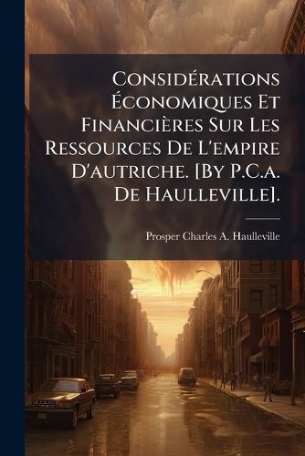 Cover image for Considrations Conomiques Et Financires Sur Les Ressources de L'Empire D'Autriche. [By P.C.A. de Haulleville].