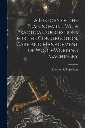 Cover image for A History of the Planing-mill, With Practical Suggestions for the Construction, Care and Management of Wood-working Machinery