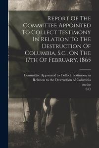 Cover image for Report Of The Committee Appointed To Collect Testimony In Relation To The Destruction Of Columbia, S.c., On The 17th Of February, 1865