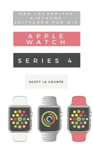 Cover image for Der Lacherlich Einfache Leitfaden Fur Die Apple Watch Series 4: Eine Praktische Anleitung Fur Den Ein-stieg In Die Nachste Generation Von Apple Watch Und Watchos 5