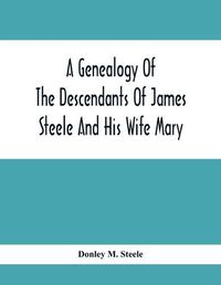 Cover image for A Genealogy Of The Descendants Of James Steele And His Wife Mary; Late Of Clinton District, Monogalia County, Virginia (Now West Virginia); For The Entertainment And Instruction Of The Family And For Handy Reference