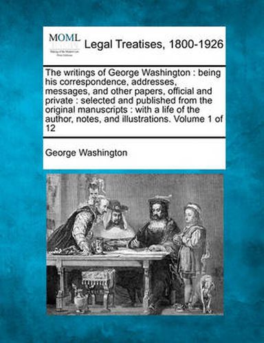 Cover image for The Writings of George Washington: Being His Correspondence, Addresses, Messages, and Other Papers, Official and Private: Selected and Published from the Original Manuscripts: With a Life of the Author, Notes, and Illustrations. Volume 1 of 12