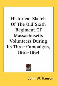 Cover image for Historical Sketch of the Old Sixth Regiment of Massachusetts Volunteers During Its Three Campaigns, 1861-1864