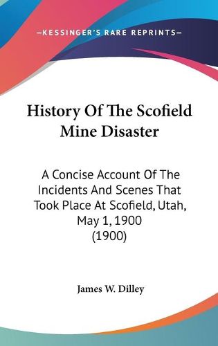 Cover image for History of the Scofield Mine Disaster: A Concise Account of the Incidents and Scenes That Took Place at Scofield, Utah, May 1, 1900 (1900)