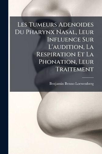 Cover image for Les Tumeurs Adenoides Du Pharynx Nasal, Leur Influence Sur L'Audition, La Respiration Et La Phonation, Leur Traitement