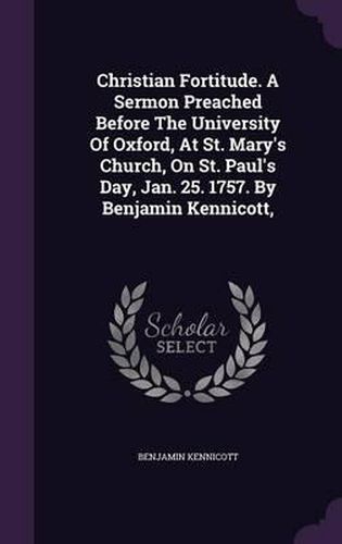 Christian Fortitude. a Sermon Preached Before the University of Oxford, at St. Mary's Church, on St. Paul's Day, Jan. 25. 1757. by Benjamin Kennicott,