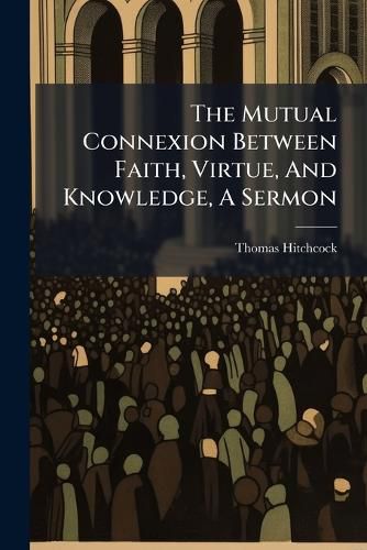 Cover image for The Mutual Connexion Between Faith, Virtue, And Knowledge, A Sermon