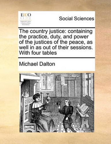 Cover image for The Country Justice: Containing the Practice, Duty, and Power of the Justices of the Peace, as Well in as Out of Their Sessions. with Four Tables