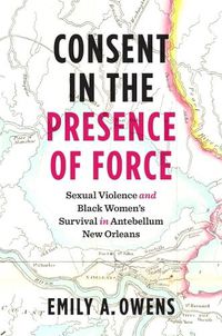 Cover image for Consent in the Presence of Force: Sexual Violence and Black Women's Survival in Antebellum New Orleans