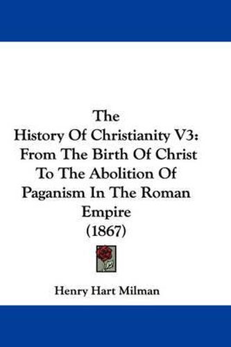 Cover image for The History of Christianity V3: From the Birth of Christ to the Abolition of Paganism in the Roman Empire (1867)