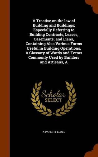 Cover image for A Treatise on the law of Building and Buildings; Especially Referring to Building Contracts, Leases, Casements, and Liens, Containing Also Various Forms Useful in Building Operations, A Glossary of Words and Terms Commonly Used by Builders and Artisans, A