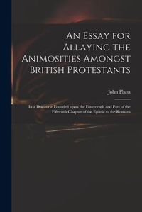 Cover image for An Essay for Allaying the Animosities Amongst British Protestants: in a Discourse Founded Upon the Fourteenth and Part of the Fifteenth Chapter of the Epistle to the Romans