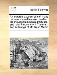 Cover image for An Impartial Account Cf [Sic] Many Barbarous Cruelties Exercised in the Inquisition in Spain, Portugal, and Italy. Particularly, I. the Trial and Sufferings of Mr. Isaac Martin