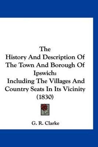 Cover image for The History and Description of the Town and Borough of Ipswich: Including the Villages and Country Seats in Its Vicinity (1830)