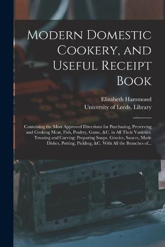 Cover image for Modern Domestic Cookery, and Useful Receipt Book: Containing the Most Approved Directions for Purchasing, Preserving and Cooking Meat, Fish, Poultry, Game, &c. in All Their Varieties. Trussing and Carving: Preparing Soups, Gravies, Sauces, Made...