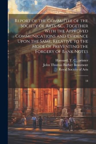 Report of the Committee of the Society of Arts, &c., Together With the Approved Communications and Evidence Upon the Same, Relative to the Mode of Preventing the Forgery of Bank Notes