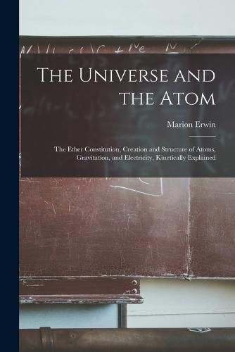 Cover image for The Universe and the Atom; the Ether Constitution, Creation and Structure of Atoms, Gravitation, and Electricity, Kinetically Explained