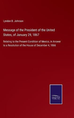 Cover image for Message of the President of the United States, of January 29, 1867: Relating to the Present Condition of Mexico, in Answer to a Resolution of the House of December 4, 1866