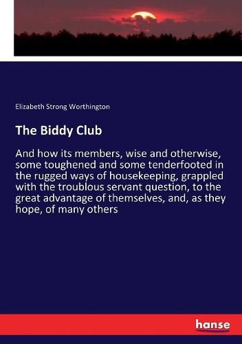 Cover image for The Biddy Club: And how its members, wise and otherwise, some toughened and some tenderfooted in the rugged ways of housekeeping, grappled with the troublous servant question, to the great advantage of themselves, and, as they hope, of many others