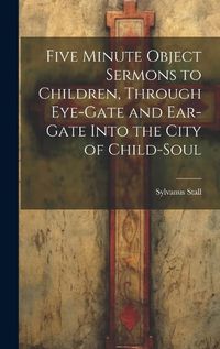 Cover image for Five Minute Object Sermons to Children, Through Eye-gate and Ear-gate Into the City of Child-soul