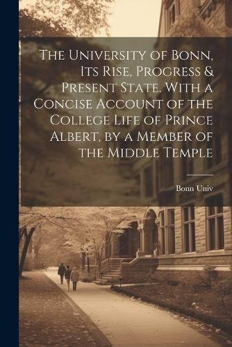 The University of Bonn, Its Rise, Progress & Present State. With a Concise Account of the College Life of Prince Albert, by a Member of the Middle Temple