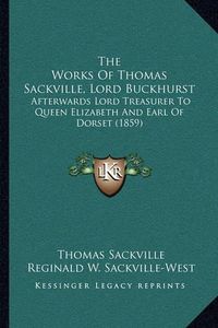 Cover image for The Works of Thomas Sackville, Lord Buckhurst: Afterwards Lord Treasurer to Queen Elizabeth and Earl of Dorset (1859)