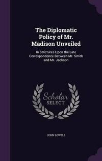 Cover image for The Diplomatic Policy of Mr. Madison Unveiled: In Strictures Upon the Late Correspondence Between Mr. Smith and Mr. Jackson