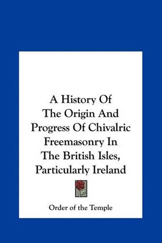 Cover image for A History of the Origin and Progress of Chivalric Freemasonry in the British Isles, Particularly Ireland