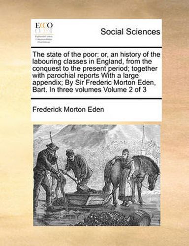 Cover image for The State of the Poor: Or, an History of the Labouring Classes in England, from the Conquest to the Present Period; Together with Parochial Reports with a Large Appendix; By Sir Frederic Morton Eden, Bart. in Three Volumes Volume 2 of 3