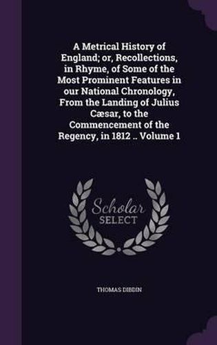 A Metrical History of England; Or, Recollections, in Rhyme, of Some of the Most Prominent Features in Our National Chronology, from the Landing of Julius Caesar, to the Commencement of the Regency, in 1812 .. Volume 1