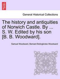 Cover image for The History and Antiquities of Norwich Castle. by ... S. W. Edited by His Son [B. B. Woodward].