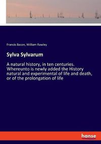 Cover image for Sylva Sylvarum: A natural history, in ten centuries. Whereunto is newly added the History natural and experimental of life and death, or of the prolongation of life