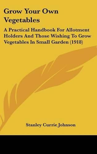 Grow Your Own Vegetables: A Practical Handbook for Allotment Holders and Those Wishing to Grow Vegetables in Small Garden (1918)