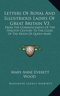 Cover image for Letters of Royal and Illustrious Ladies of Great Britain V3: From the Commencement of the Twelfth Century to the Close of the Reign of Queen Mary