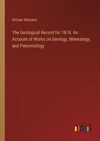 Cover image for The Geological Record for 1874. An Account of Works on Geology, Mineralogy, and Paleontology