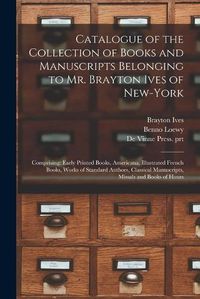 Cover image for Catalogue of the Collection of Books and Manuscripts Belonging to Mr. Brayton Ives of New-York: Comprising: Early Printed Books, Americana, Illustrated French Books, Works of Standard Authors, Classical Manuscripts, Missals and Books of Hours