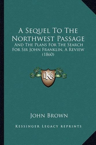 Cover image for A Sequel to the Northwest Passage: And the Plans for the Search for Sir John Franklin, a Review (1860)