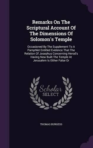 Cover image for Remarks on the Scriptural Account of the Dimensions of Solomon's Temple: Occasioned by the Supplement to a Pamphlet Entitled Evidence That the Relation of Josephus Concerning Herod's Having New Built the Temple at Jerusalem Is Either False or