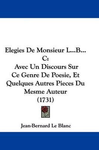 Elegies de Monsieur L...B...C: Avec Un Discours Sur Ce Genre de Poesie, Et Quelques Autres Pieces Du Mesme Auteur (1731)