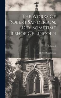 Cover image for The Works Of Robert Sanderson, D.d., Sometime Bishop Of Lincoln; Volume 5