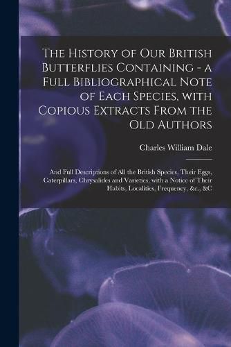 The History of Our British Butterflies Containing - a Full Bibliographical Note of Each Species, With Copious Extracts From the Old Authors; and Full Descriptions of All the British Species, Their Eggs, Caterpillars, Chrysalides and Varieties, With A...