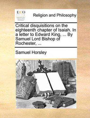 Cover image for Critical Disquisitions on the Eighteenth Chapter of Isaiah. in a Letter to Edward King, ... by Samuel Lord Bishop of Rochester, ...